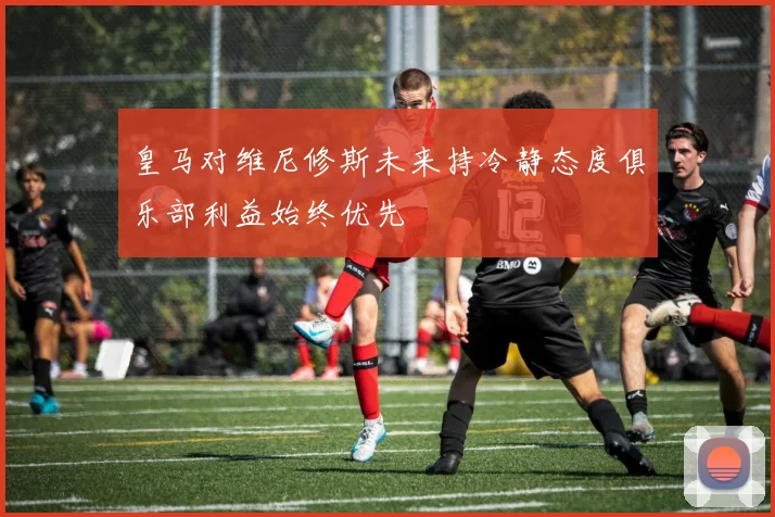 皇马对维尼修斯未来持冷静态度俱乐部利益始终优先